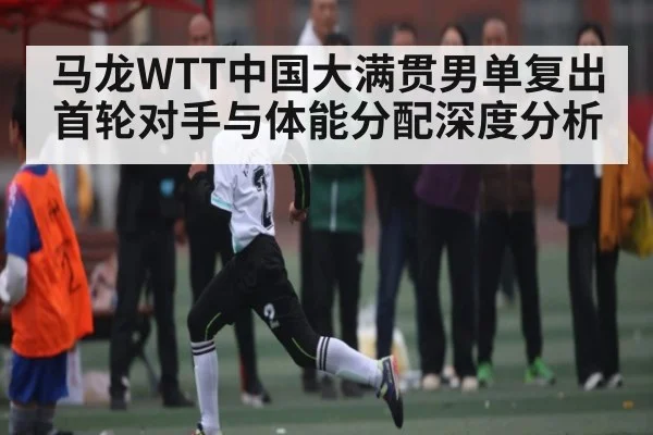 马龙WTT中国大满贯男单复出首轮对手与体能分配深度分析