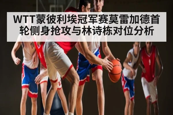 WTT蒙彼利埃冠军赛莫雷加德首轮侧身抢攻与林诗栋对位分析