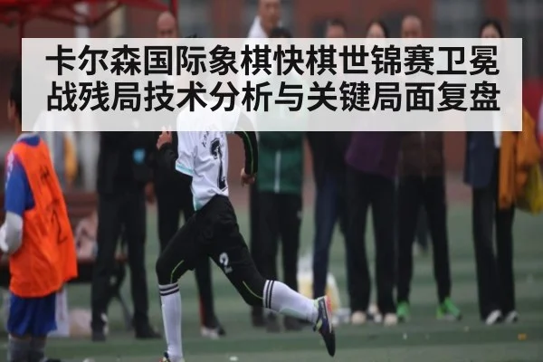 卡尔森国际象棋快棋世锦赛卫冕战残局技术分析与关键局面复盘