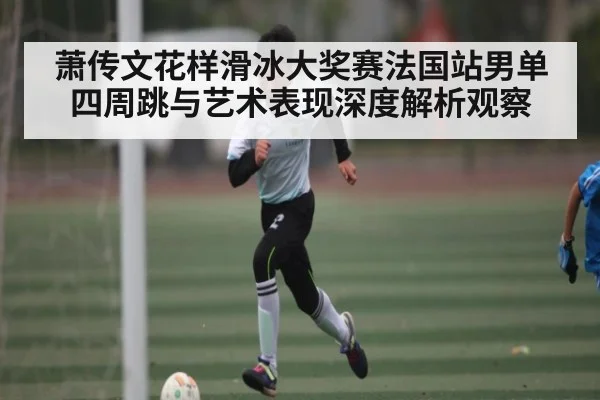 萧传文花样滑冰大奖赛法国站男单四周跳与艺术表现深度解析观察
