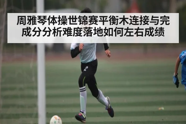 周雅琴体操世锦赛平衡木连接与完成分分析难度落地如何左右成绩