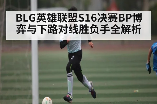 BLG英雄联盟S16决赛BP博弈与下路对线胜负手全解析